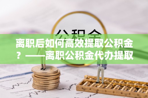 丰顺离职后如何高效提取公积金？——离职公积金代办提取全流程解析