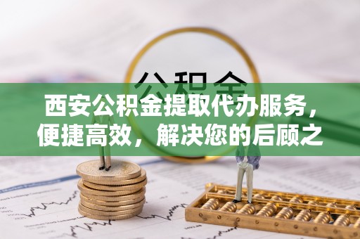 丰顺西安公积金提取代办服务，便捷高效，解决您的后顾之忧