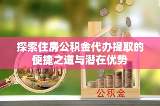 丰顺探索住房公积金代办提取的便捷之道与潜在优势