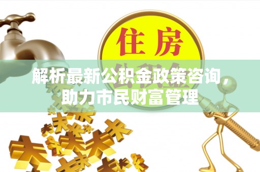 丰顺解析最新公积金政策咨询，助力市民财富管理