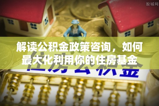 丰顺解读公积金政策咨询，如何最大化利用你的住房基金