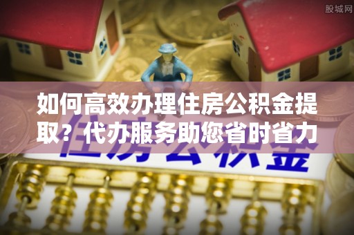 丰顺如何高效办理住房公积金提取？代办服务助您省时省力