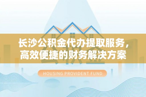 丰顺长沙公积金代办提取服务，高效便捷的财务解决方案